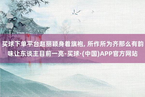 买球下单平台赵丽颖身着旗袍, 所作所为齐那么有韵味让东谈主目前一亮-买球·(中国)APP官方网站