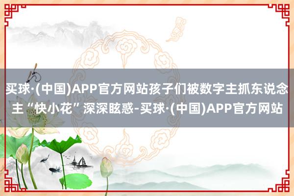 买球·(中国)APP官方网站孩子们被数字主抓东说念主“快小花”深深眩惑-买球·(中国)APP官方网站