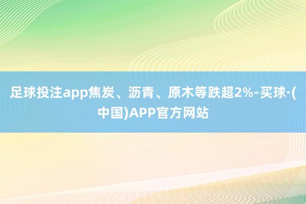 足球投注app焦炭、沥青、原木等跌超2%-买球·(中国)APP官方网站