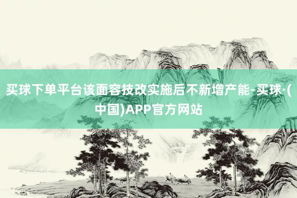 买球下单平台该面容技改实施后不新增产能-买球·(中国)APP官方网站