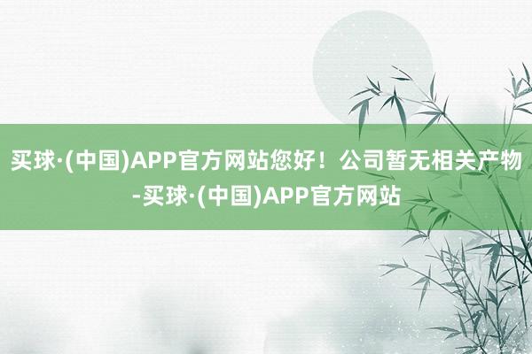 买球·(中国)APP官方网站您好！公司暂无相关产物-买球·(中国)APP官方网站