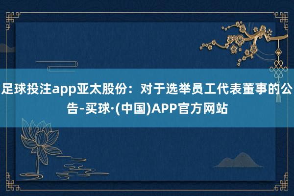 足球投注app亚太股份：对于选举员工代表董事的公告-买球·(中国)APP官方网站