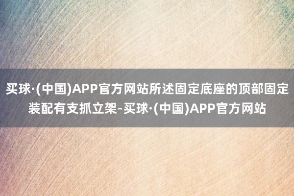 买球·(中国)APP官方网站所述固定底座的顶部固定装配有支抓立架-买球·(中国)APP官方网站
