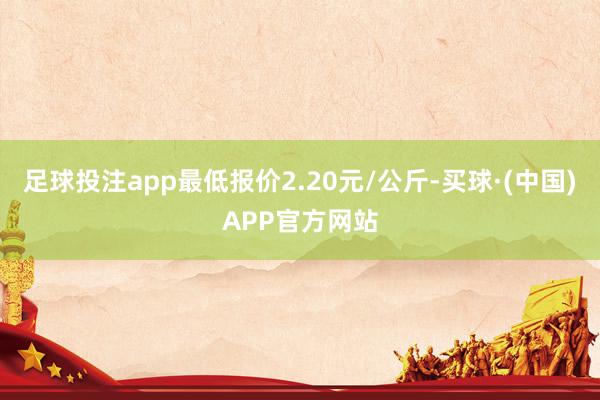 足球投注app最低报价2.20元/公斤-买球·(中国)APP官方网站