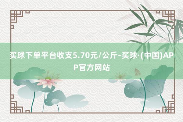 买球下单平台收支5.70元/公斤-买球·(中国)APP官方网站
