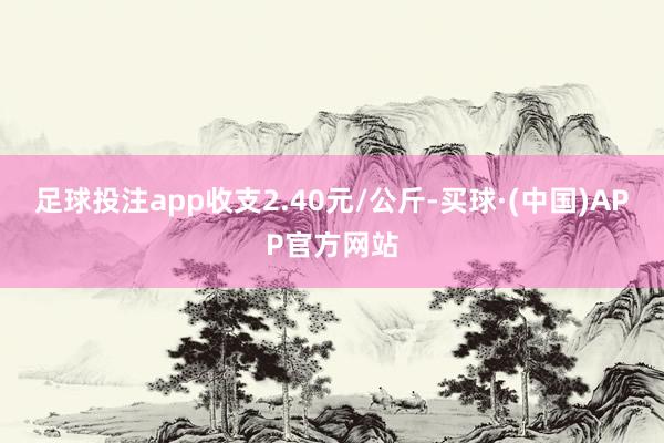 足球投注app收支2.40元/公斤-买球·(中国)APP官方网站