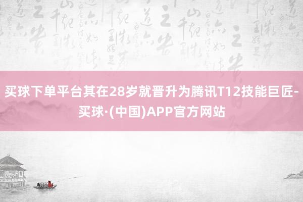 买球下单平台其在28岁就晋升为腾讯T12技能巨匠-买球·(中国)APP官方网站