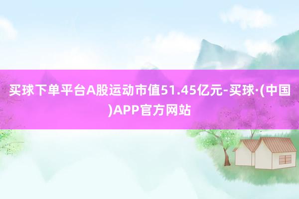买球下单平台A股运动市值51.45亿元-买球·(中国)APP官方网站