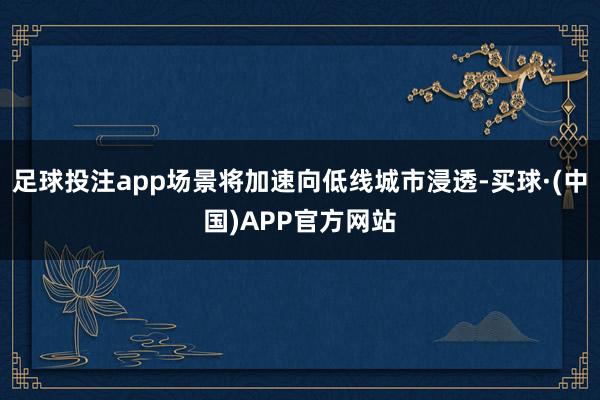 足球投注app场景将加速向低线城市浸透-买球·(中国)APP官方网站