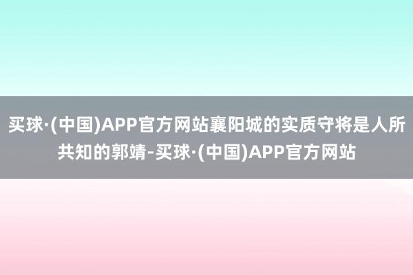 买球·(中国)APP官方网站襄阳城的实质守将是人所共知的郭靖-买球·(中国)APP官方网站