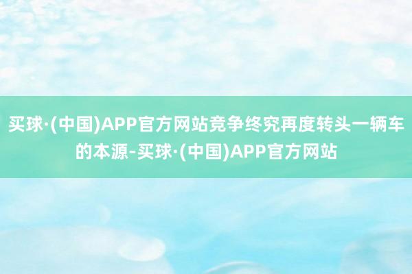 买球·(中国)APP官方网站竞争终究再度转头一辆车的本源-买球·(中国)APP官方网站