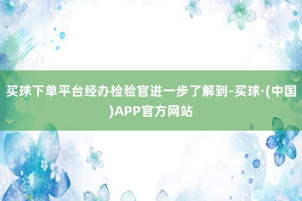 买球下单平台经办检验官进一步了解到-买球·(中国)APP官方网站