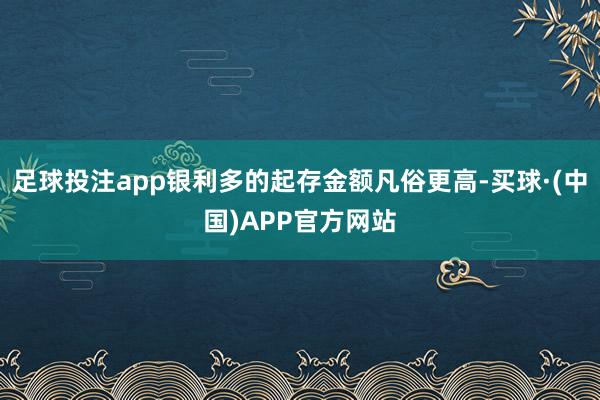 足球投注app银利多的起存金额凡俗更高-买球·(中国)APP官方网站