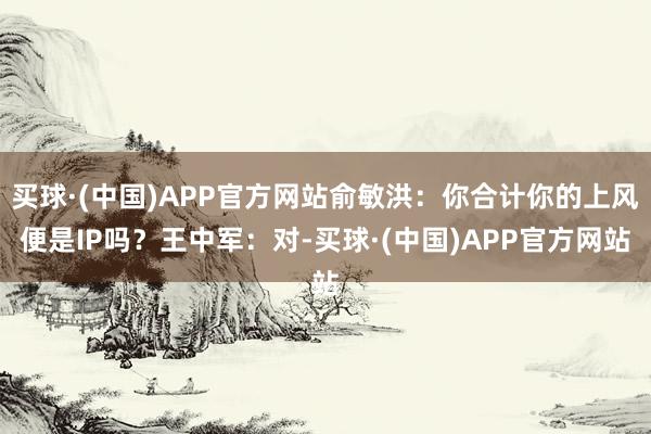 买球·(中国)APP官方网站俞敏洪：你合计你的上风便是IP吗？王中军：对-买球·(中国)APP官方网站