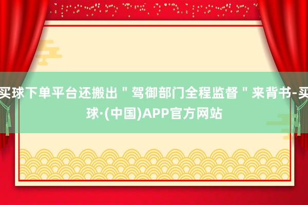买球下单平台还搬出＂驾御部门全程监督＂来背书-买球·(中国)APP官方网站