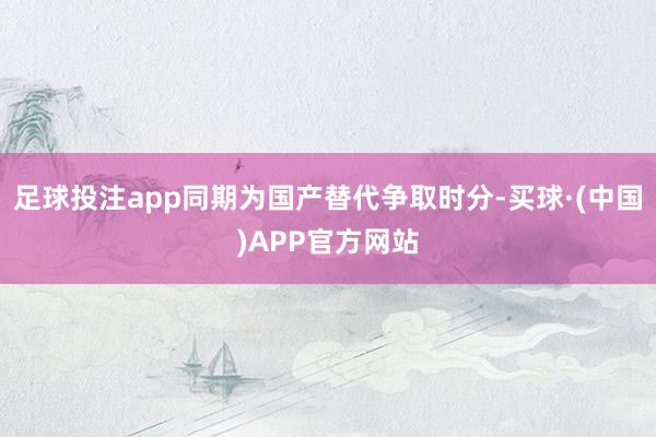 足球投注app同期为国产替代争取时分-买球·(中国)APP官方网站