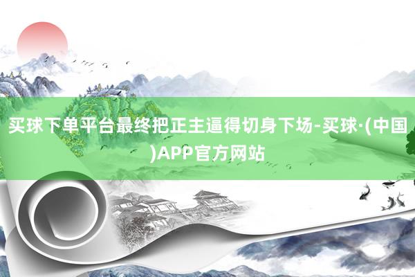 买球下单平台最终把正主逼得切身下场-买球·(中国)APP官方网站