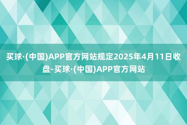 买球·(中国)APP官方网站规定2025年4月11日收盘-买球·(中国)APP官方网站