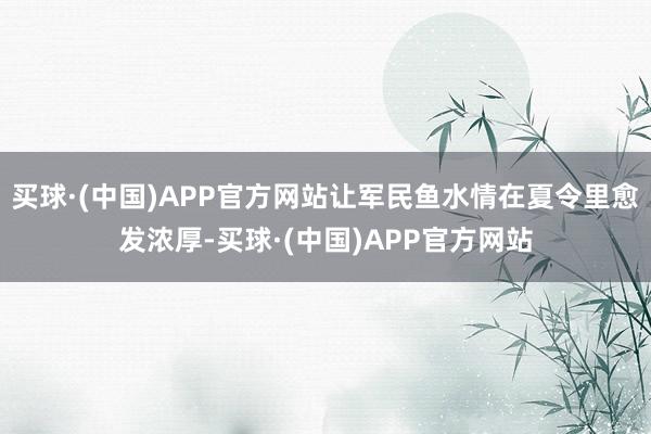 买球·(中国)APP官方网站让军民鱼水情在夏令里愈发浓厚-买球·(中国)APP官方网站