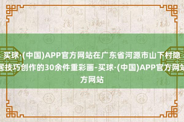 买球·(中国)APP官方网站在广东省河源市山下村隐居技巧创作的30余件重彩画-买球·(中国)APP官方网站