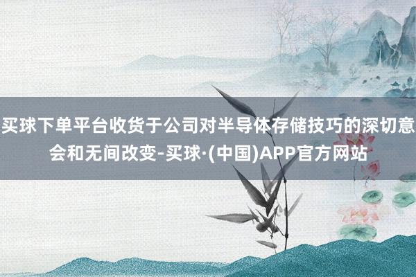 买球下单平台收货于公司对半导体存储技巧的深切意会和无间改变-买球·(中国)APP官方网站