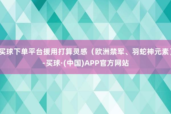 买球下单平台援用打算灵感（欧洲禁军、羽蛇神元素）-买球·(中国)APP官方网站