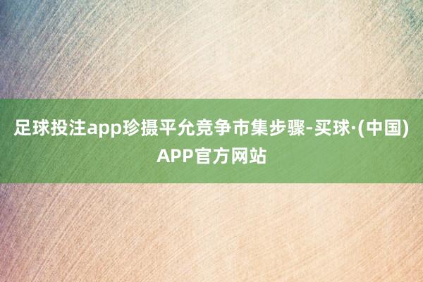 足球投注app珍摄平允竞争市集步骤-买球·(中国)APP官方网站