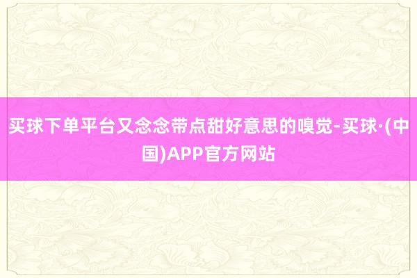 买球下单平台又念念带点甜好意思的嗅觉-买球·(中国)APP官方网站