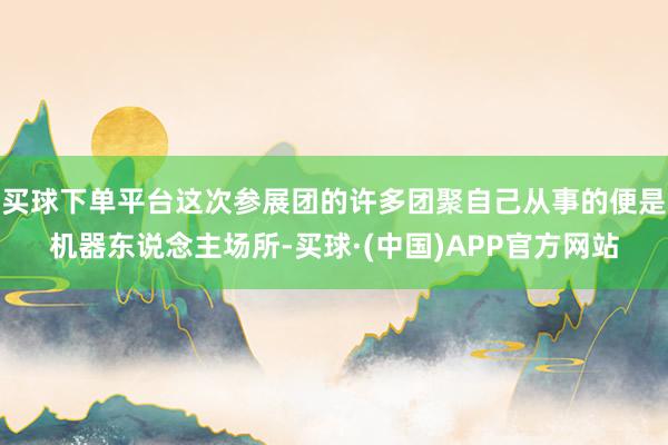 买球下单平台这次参展团的许多团聚自己从事的便是机器东说念主场所-买球·(中国)APP官方网站