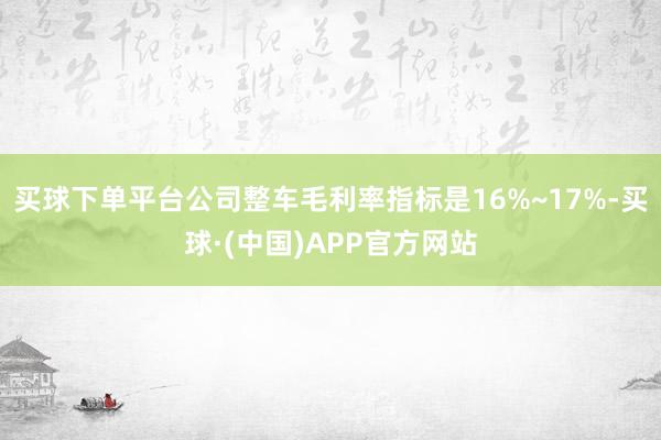 买球下单平台公司整车毛利率指标是16%~17%-买球·(中国)APP官方网站