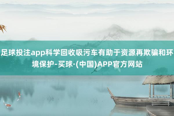 足球投注app科学回收吸污车有助于资源再欺骗和环境保护-买球·(中国)APP官方网站