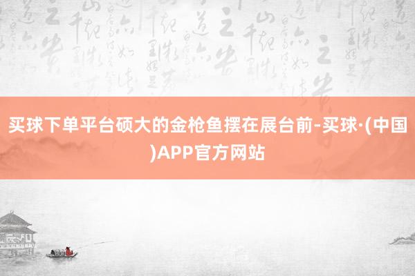 买球下单平台硕大的金枪鱼摆在展台前-买球·(中国)APP官方网站