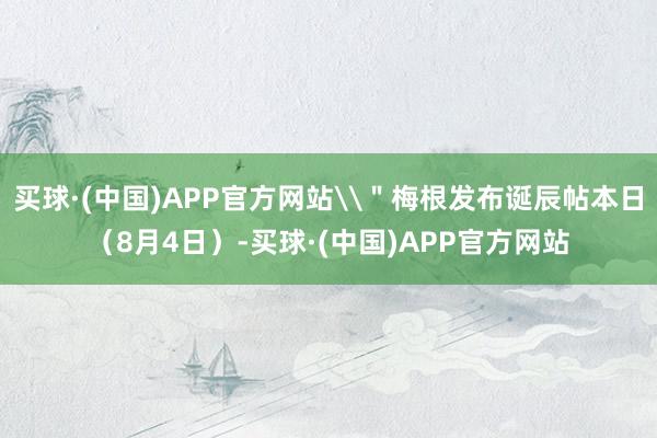 买球·(中国)APP官方网站\＂梅根发布诞辰帖本日（8月4日）-买球·(中国)APP官方网站