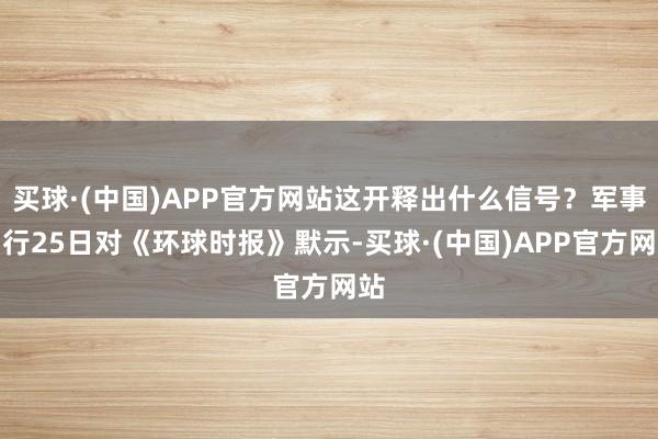 买球·(中国)APP官方网站这开释出什么信号？军事内行25日对《环球时报》默示-买球·(中国)APP官方网站