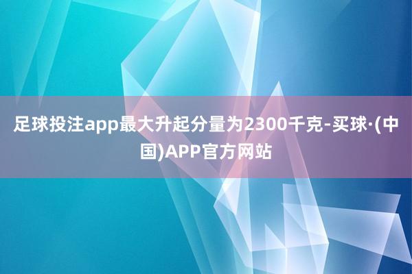 足球投注app最大升起分量为2300千克-买球·(中国)APP官方网站