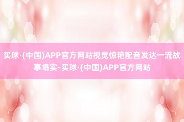 买球·(中国)APP官方网站视觉惊艳配音发达一流故事塌实-买球·(中国)APP官方网站
