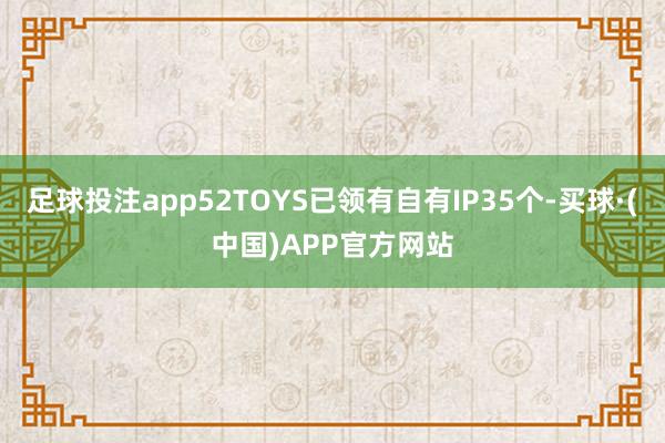 足球投注app52TOYS已领有自有IP35个-买球·(中国)APP官方网站