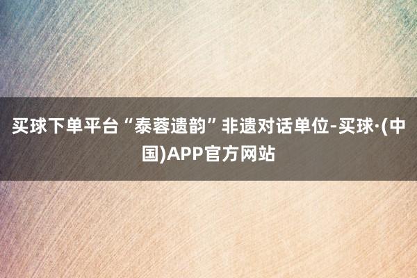 买球下单平台“泰蓉遗韵”非遗对话单位-买球·(中国)APP官方网站