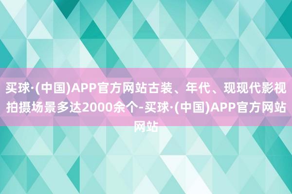 买球·(中国)APP官方网站古装、年代、现现代影视拍摄场景多达2000余个-买球·(中国)APP官方网站
