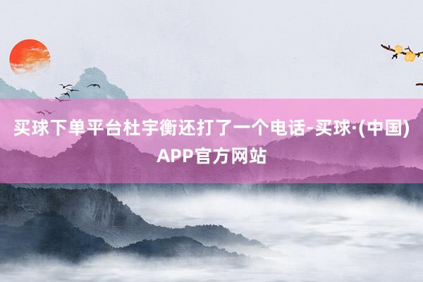 买球下单平台杜宇衡还打了一个电话-买球·(中国)APP官方网站