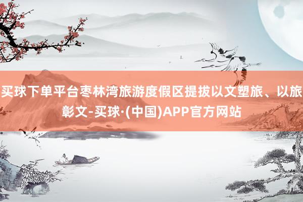 买球下单平台枣林湾旅游度假区提拔以文塑旅、以旅彰文-买球·(中国)APP官方网站