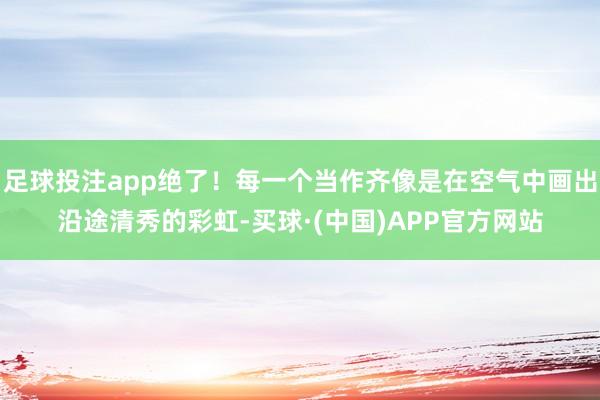 足球投注app绝了！每一个当作齐像是在空气中画出沿途清秀的彩虹-买球·(中国)APP官方网站