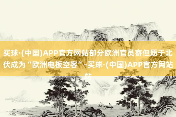 买球·(中国)APP官方网站部分欧洲官员寄但愿于北伏成为“欧洲电板空客”-买球·(中国)APP官方网站