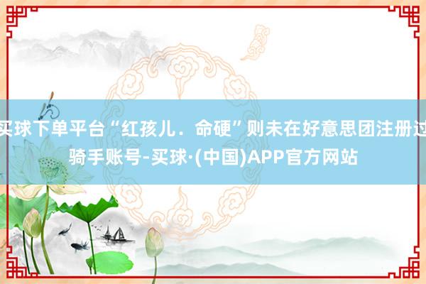 买球下单平台“红孩儿．命硬”则未在好意思团注册过骑手账号-买球·(中国)APP官方网站