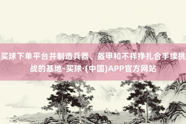 买球下单平台并制造兵器、盔甲和不祥挣扎合手续挑战的基地-买球·(中国)APP官方网站