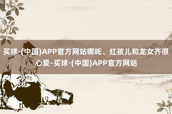 买球·(中国)APP官方网站哪吒、红孩儿和龙女齐很心爱-买球·(中国)APP官方网站
