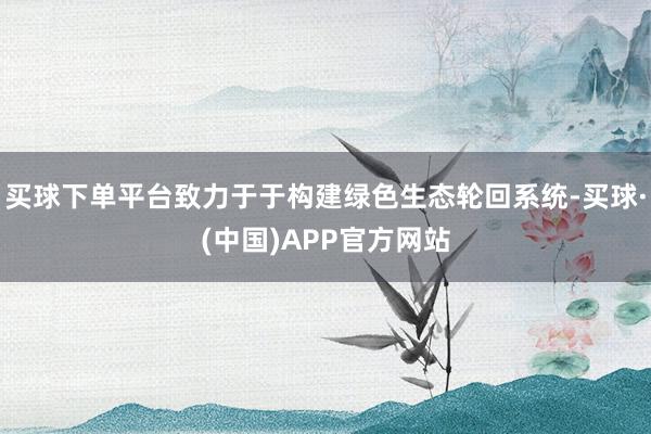买球下单平台致力于于构建绿色生态轮回系统-买球·(中国)APP官方网站