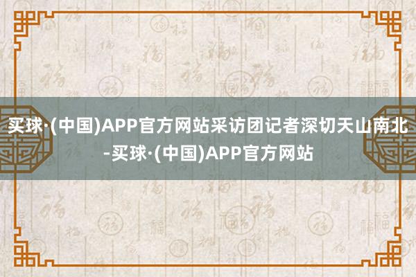 买球·(中国)APP官方网站采访团记者深切天山南北-买球·(中国)APP官方网站