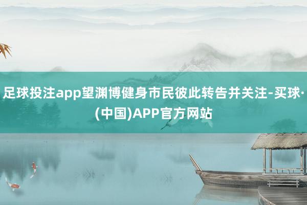 足球投注app望渊博健身市民彼此转告并关注-买球·(中国)APP官方网站