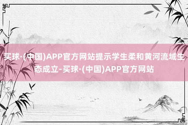 买球·(中国)APP官方网站提示学生柔和黄河流域生态成立-买球·(中国)APP官方网站